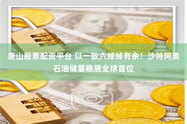 唐山股票配资平台 以一敌六绰绰有余！沙特阿美石油储量稳居全球首位