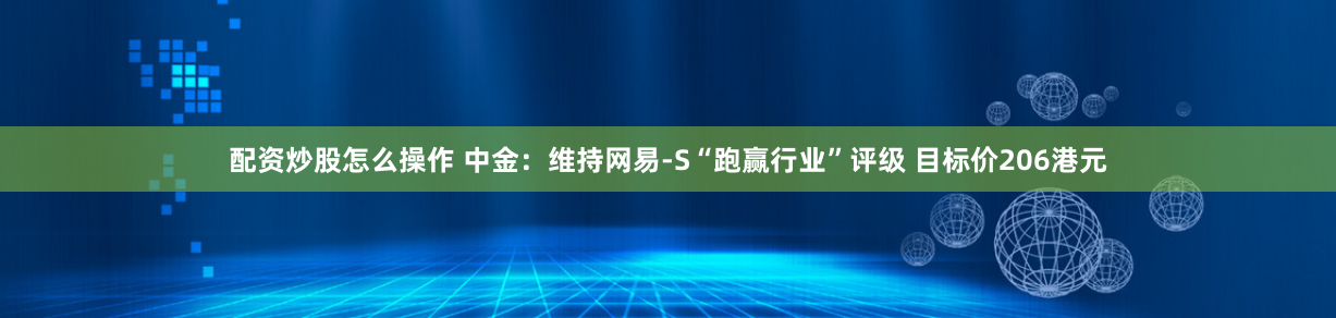 配资炒股怎么操作 中金：维持网易-S“跑赢行业”评级 目标价206港元