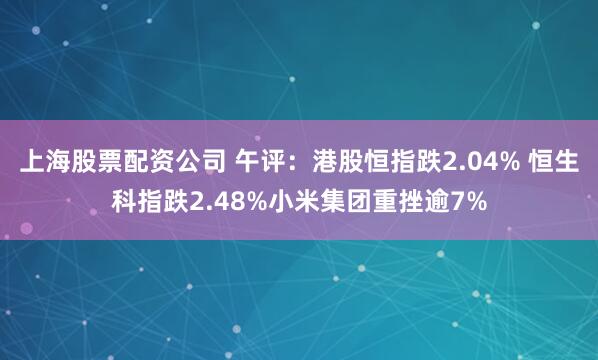 上海股票配资公司 午评:港股恒指跌2.04% 恒生科指跌2.48%小米集团重挫逾7%