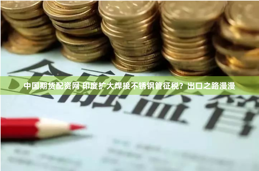 中国期货配资网 印度扩大焊接不锈钢管征税？出口之路漫漫