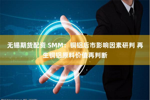无锡期货配资 SMM：铜铝后市影响因素研判 再生铜铝原料价值再判断