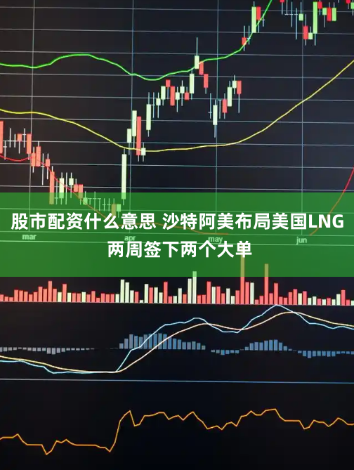 股市配资什么意思 沙特阿美布局美国LNG 两周签下两个大单