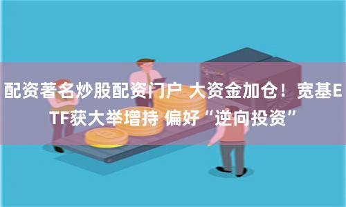 配资著名炒股配资门户 大资金加仓！宽基ETF获大举增持 偏好“逆向投资”