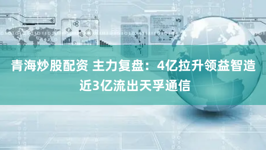 青海炒股配资 主力复盘:4亿拉升领益智造 近3亿流出天孚通信