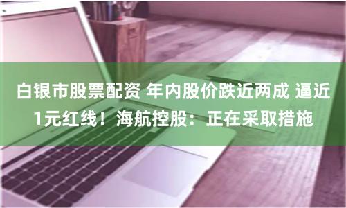 白银市股票配资 年内股价跌近两成 逼近1元红线!海航控股:正在采取措施