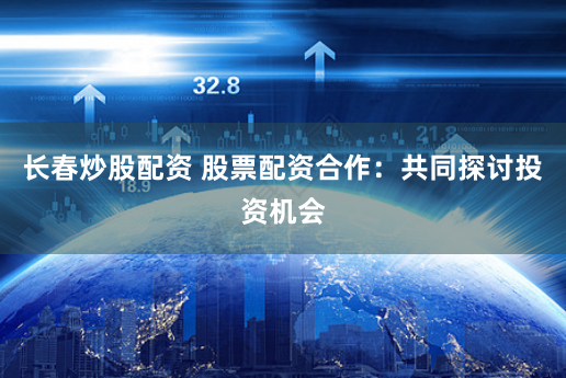 长春炒股配资 股票配资合作：共同探讨投资机会